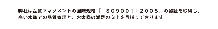 弊社は品質マネジメントの国際規格『ＩＳ０９００１』の約10年以上認証を受け、高い水準での品質管理と、お客様の満足の向上を目指しております。