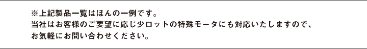 ※上記製品一覧はほんの一例です。当社はお客様のご要望に応じ少ロットの特殊モータにも対応いたしますので、お気軽にお問い合わせください。